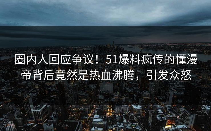 圈内人回应争议！51爆料疯传的懂漫帝背后竟然是热血沸腾，引发众怒