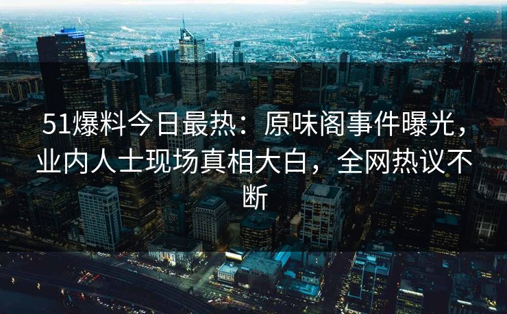 51爆料今日最热：原味阁事件曝光，业内人士现场真相大白，全网热议不断
