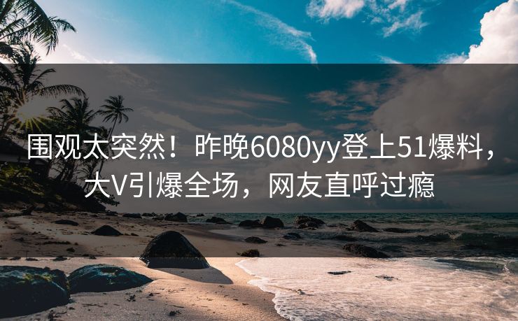 围观太突然！昨晚6080yy登上51爆料，大V引爆全场，网友直呼过瘾