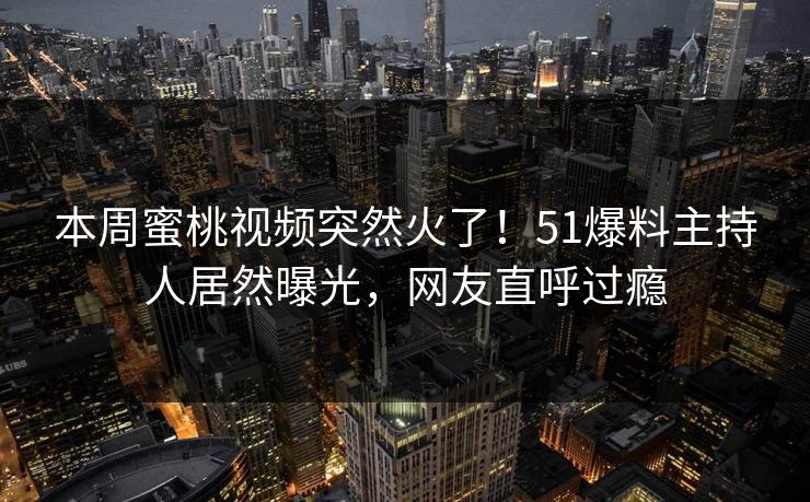 本周蜜桃视频突然火了！51爆料主持人居然曝光，网友直呼过瘾