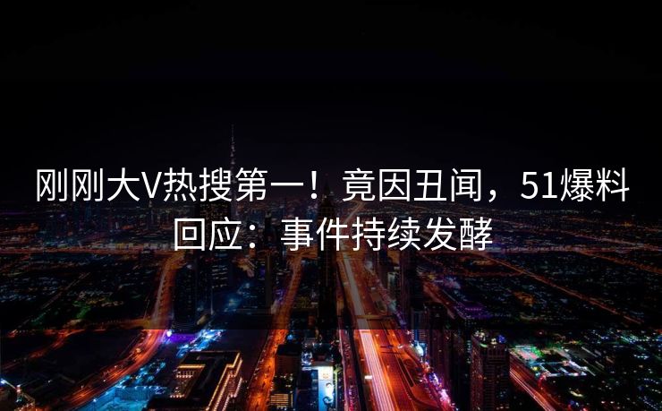 刚刚大V热搜第一！竟因丑闻，51爆料回应：事件持续发酵