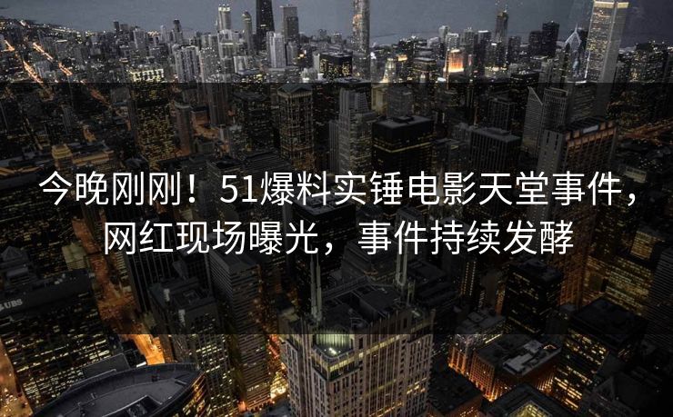 今晚刚刚！51爆料实锤电影天堂事件，网红现场曝光，事件持续发酵