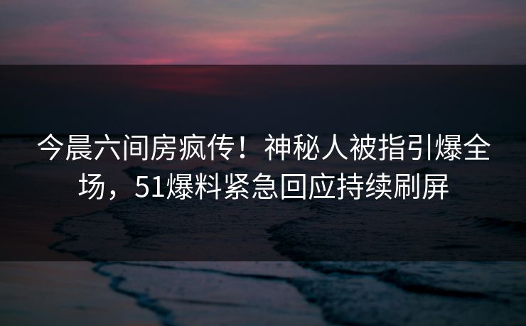 今晨六间房疯传！神秘人被指引爆全场，51爆料紧急回应持续刷屏