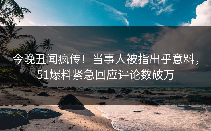 今晚丑闻疯传！当事人被指出乎意料，51爆料紧急回应评论数破万