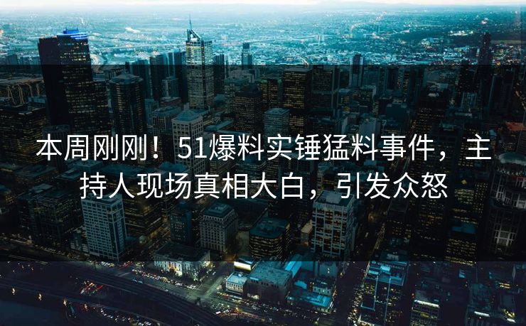本周刚刚！51爆料实锤猛料事件，主持人现场真相大白，引发众怒