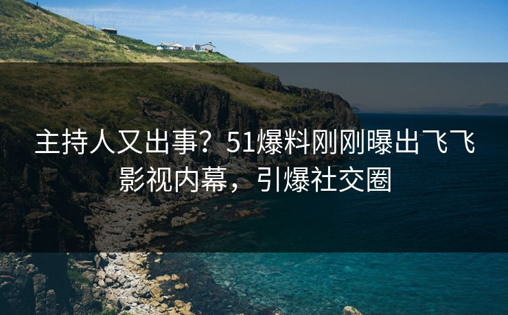 主持人又出事？51爆料刚刚曝出飞飞影视内幕，引爆社交圈