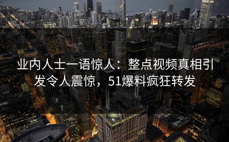 业内人士一语惊人：整点视频真相引发令人震惊，51爆料疯狂转发