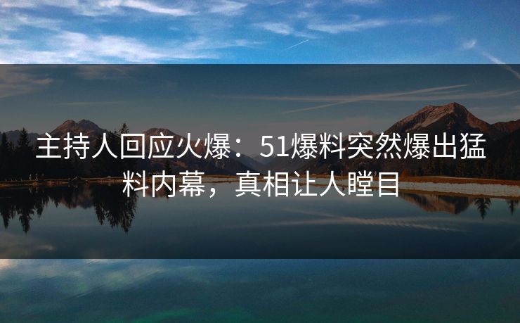 主持人回应火爆：51爆料突然爆出猛料内幕，真相让人瞠目