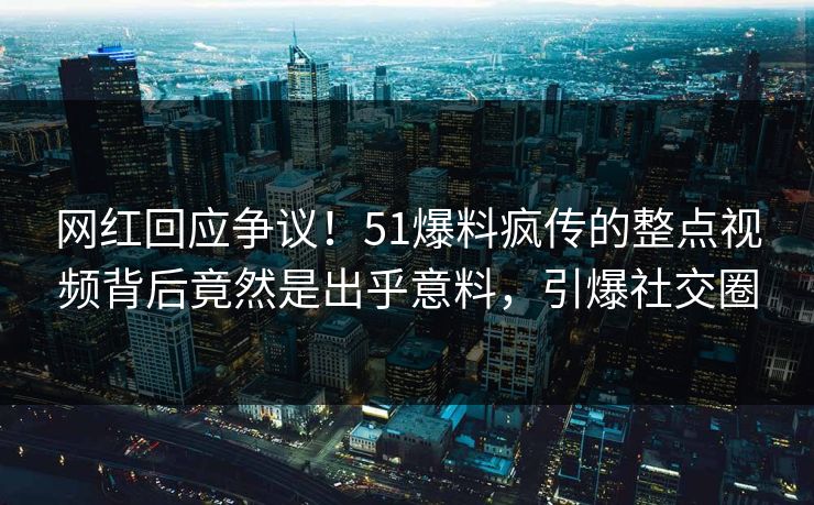 网红回应争议！51爆料疯传的整点视频背后竟然是出乎意料，引爆社交圈