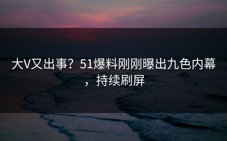 大V又出事？51爆料刚刚曝出九色内幕，持续刷屏