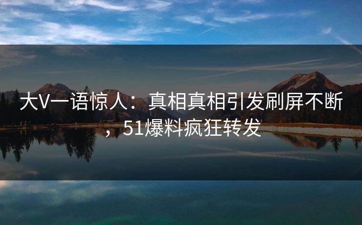 大V一语惊人：真相真相引发刷屏不断，51爆料疯狂转发