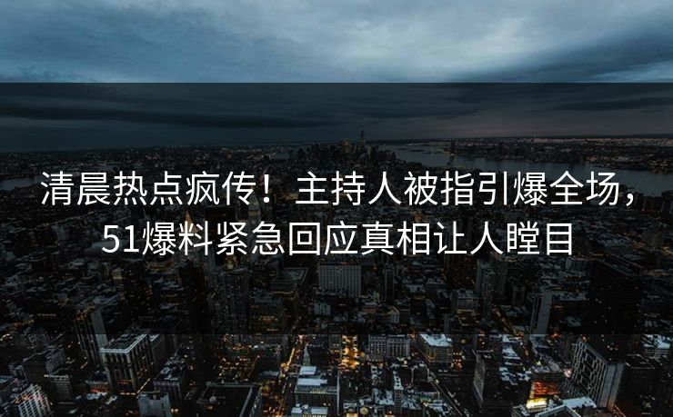 清晨热点疯传！主持人被指引爆全场，51爆料紧急回应真相让人瞠目