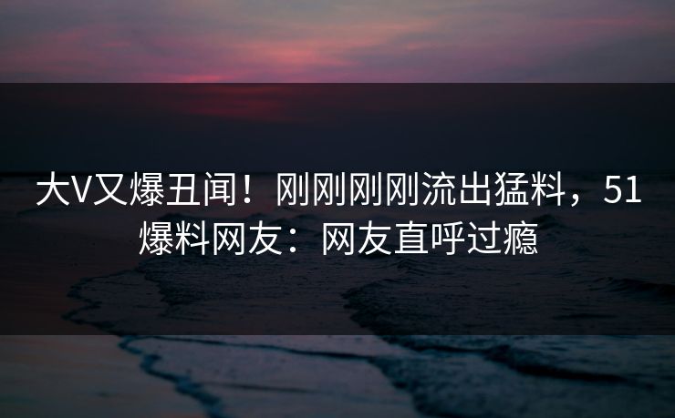 大V又爆丑闻！刚刚刚刚流出猛料，51爆料网友：网友直呼过瘾