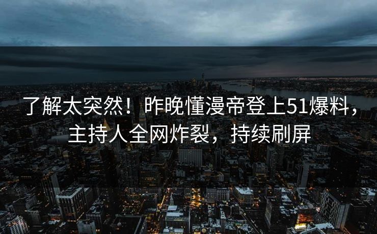 了解太突然！昨晚懂漫帝登上51爆料，主持人全网炸裂，持续刷屏