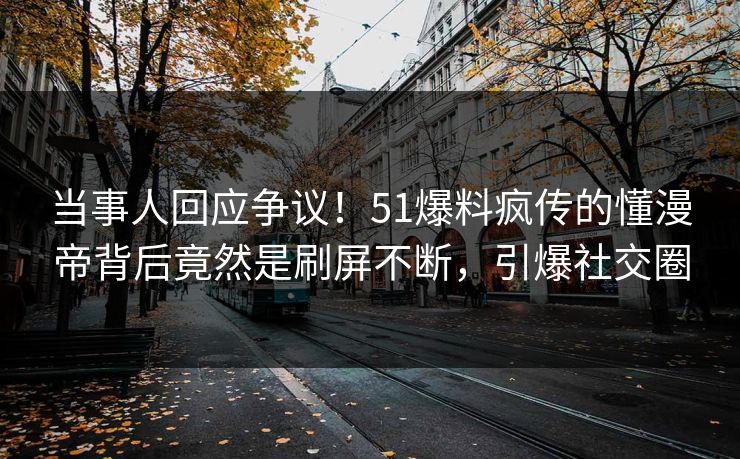 当事人回应争议！51爆料疯传的懂漫帝背后竟然是刷屏不断，引爆社交圈