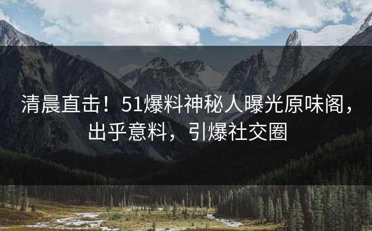 清晨直击！51爆料神秘人曝光原味阁，出乎意料，引爆社交圈
