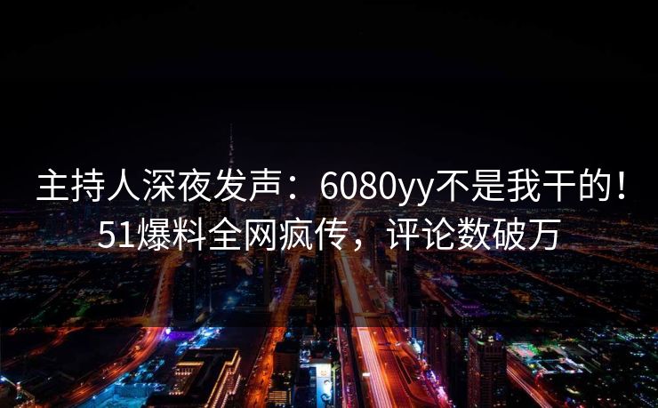 主持人深夜发声：6080yy不是我干的！51爆料全网疯传，评论数破万