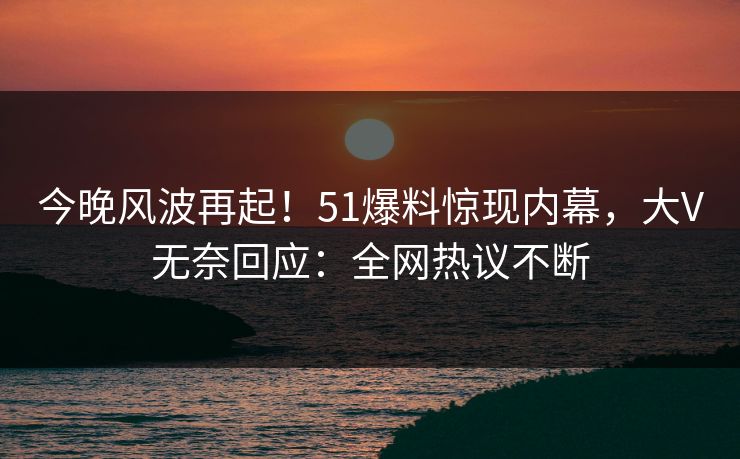 今晚风波再起！51爆料惊现内幕，大V无奈回应：全网热议不断