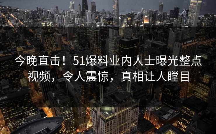 今晚直击！51爆料业内人士曝光整点视频，令人震惊，真相让人瞠目