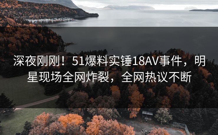 深夜刚刚！51爆料实锤18AV事件，明星现场全网炸裂，全网热议不断