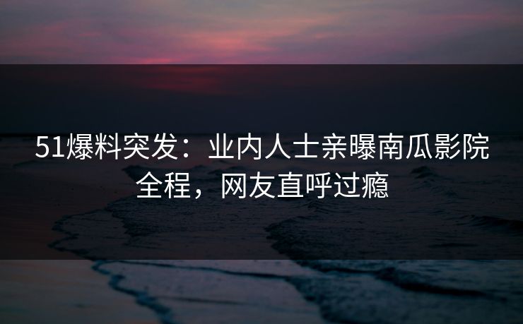51爆料突发：业内人士亲曝南瓜影院全程，网友直呼过瘾