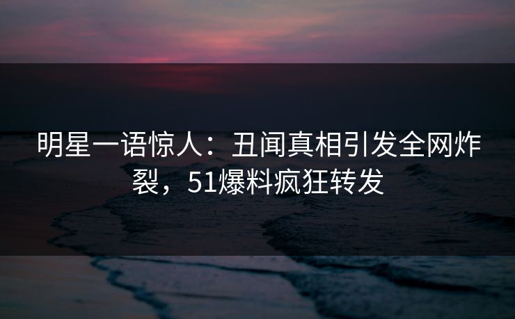 明星一语惊人：丑闻真相引发全网炸裂，51爆料疯狂转发