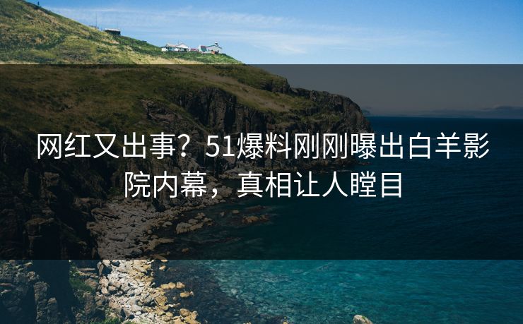 网红又出事？51爆料刚刚曝出白羊影院内幕，真相让人瞠目