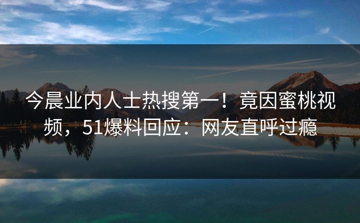 今晨业内人士热搜第一！竟因蜜桃视频，51爆料回应：网友直呼过瘾