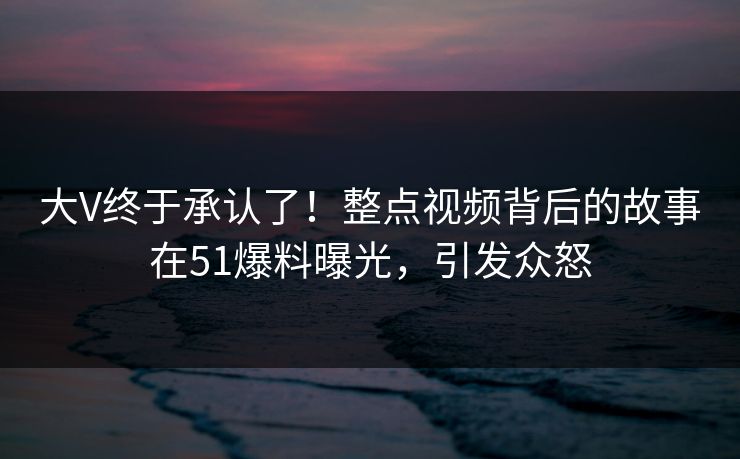 大V终于承认了！整点视频背后的故事在51爆料曝光，引发众怒