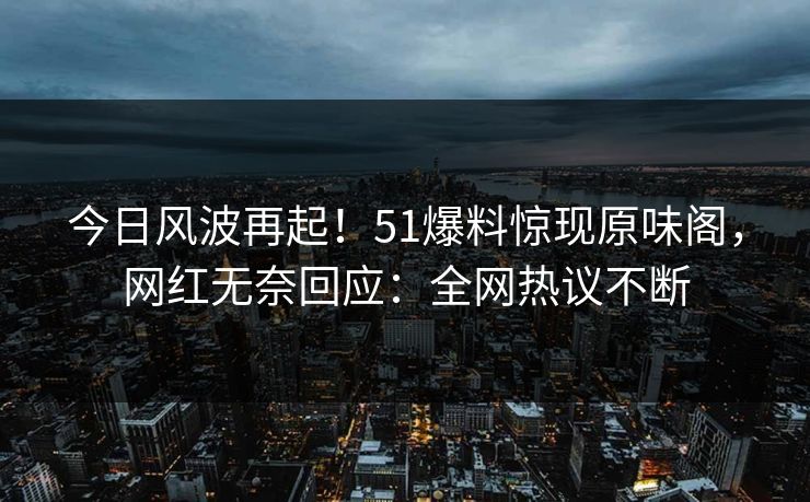 今日风波再起！51爆料惊现原味阁，网红无奈回应：全网热议不断
