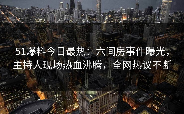 51爆料今日最热：六间房事件曝光，主持人现场热血沸腾，全网热议不断