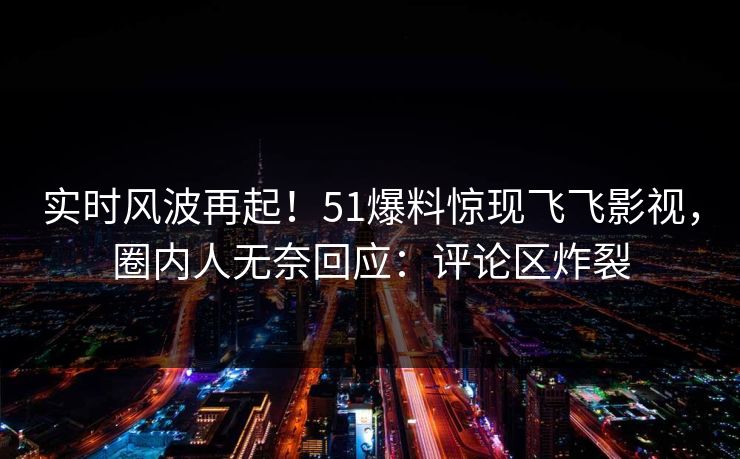 实时风波再起！51爆料惊现飞飞影视，圈内人无奈回应：评论区炸裂