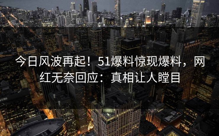 今日风波再起！51爆料惊现爆料，网红无奈回应：真相让人瞠目
