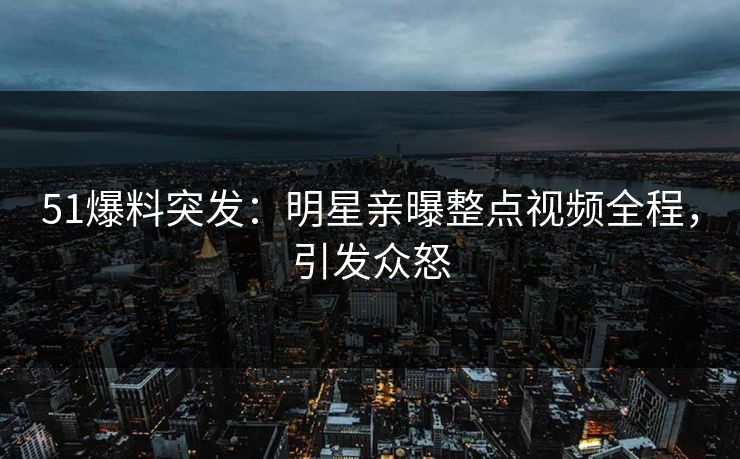 51爆料突发：明星亲曝整点视频全程，引发众怒