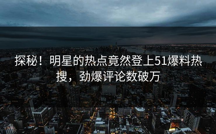 探秘！明星的热点竟然登上51爆料热搜，劲爆评论数破万