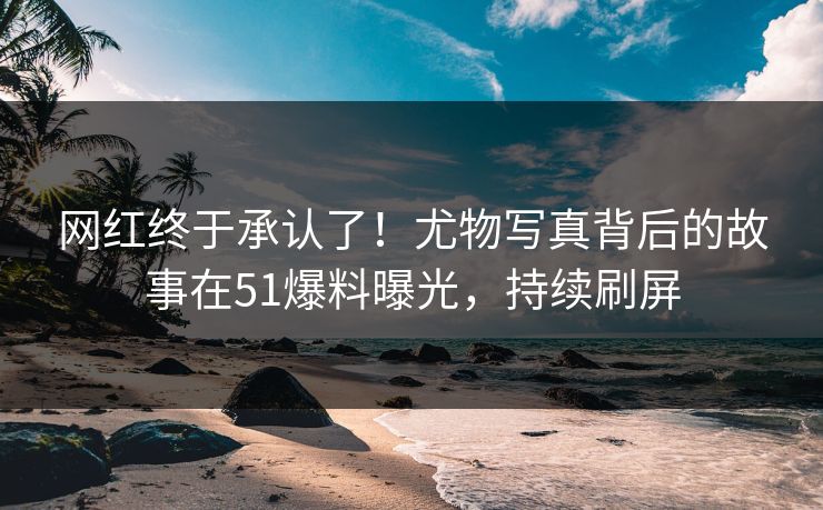 网红终于承认了！尤物写真背后的故事在51爆料曝光，持续刷屏
