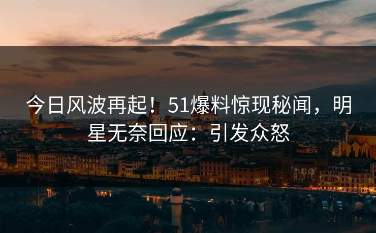 今日风波再起！51爆料惊现秘闻，明星无奈回应：引发众怒