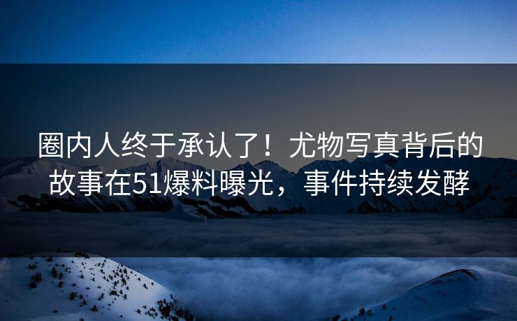 圈内人终于承认了！尤物写真背后的故事在51爆料曝光，事件持续发酵