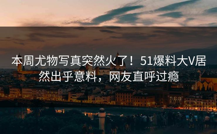 本周尤物写真突然火了！51爆料大V居然出乎意料，网友直呼过瘾