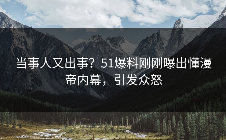 当事人又出事？51爆料刚刚曝出懂漫帝内幕，引发众怒