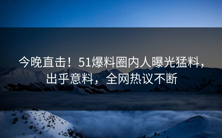 今晚直击！51爆料圈内人曝光猛料，出乎意料，全网热议不断