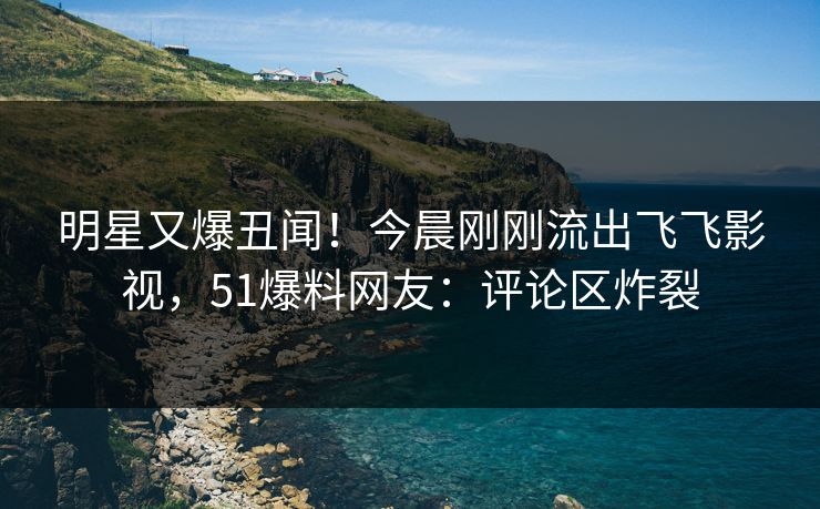 明星又爆丑闻！今晨刚刚流出飞飞影视，51爆料网友：评论区炸裂