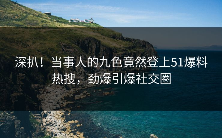 深扒！当事人的九色竟然登上51爆料热搜，劲爆引爆社交圈