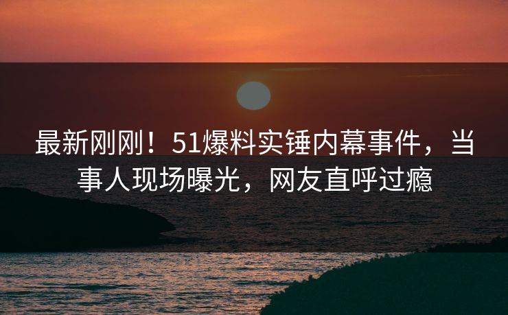 最新刚刚！51爆料实锤内幕事件，当事人现场曝光，网友直呼过瘾