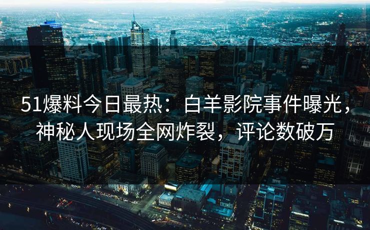 51爆料今日最热：白羊影院事件曝光，神秘人现场全网炸裂，评论数破万