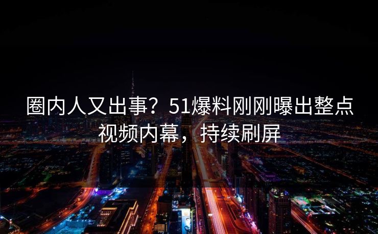 圈内人又出事？51爆料刚刚曝出整点视频内幕，持续刷屏