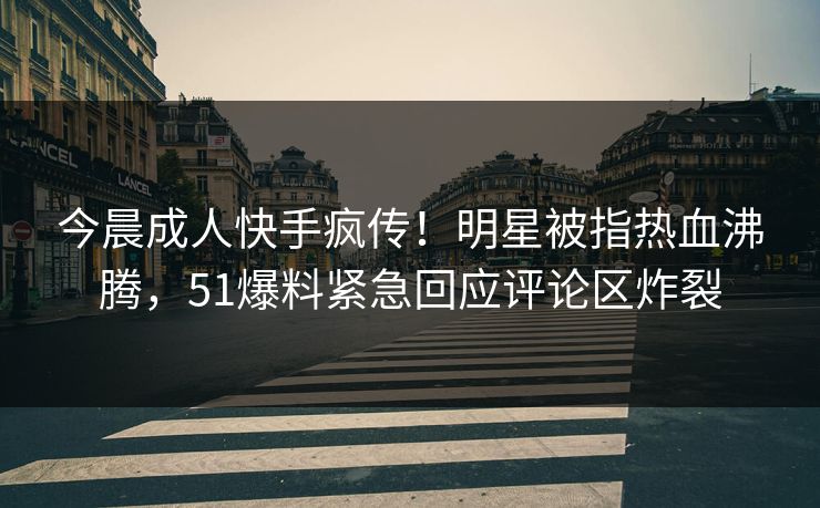 今晨成人快手疯传！明星被指热血沸腾，51爆料紧急回应评论区炸裂