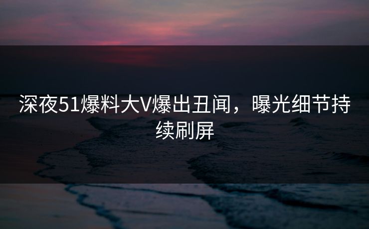 深夜51爆料大V爆出丑闻，曝光细节持续刷屏