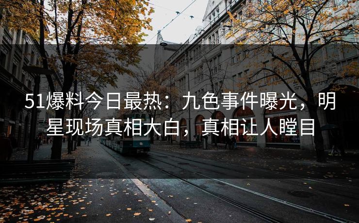51爆料今日最热：九色事件曝光，明星现场真相大白，真相让人瞠目