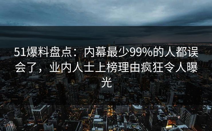51爆料盘点：内幕最少99%的人都误会了，业内人士上榜理由疯狂令人曝光